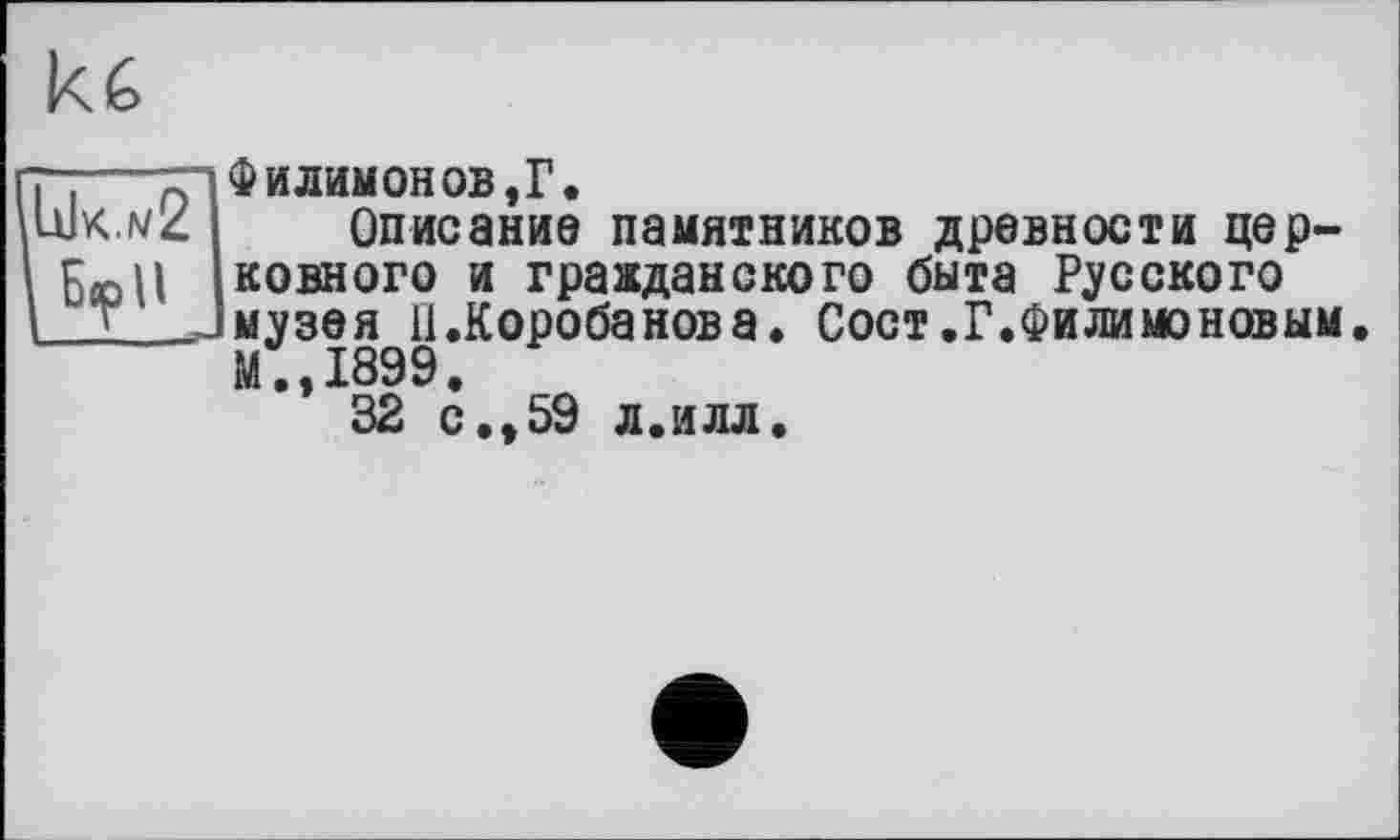 ﻿И G
\IaIk.w2 І Бор U
ФилимонOB,Г.
Описание памятников древности церковного и гражданского быта Русского музея il .Короба нов а. Сост.Г.Филимоновым М.,1899.
32 с.,59 л.илл.